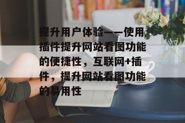 提升用户体验——使用插件提升网站看图功能的便捷性,互联网+插件,提升网站看图功能的易用性 提升用户体验——使用插件提升网站看图功能的便捷性,互联网+插件,提升网站看图功能的易用性