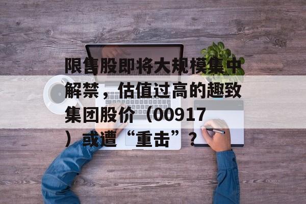 限售股即将大规模集中解禁,估值过高的趣致集团股价(00917)或遭“重击”? 限售股即将大规模集中解禁,估值过高的趣致集团股价(00917)或遭“重击”?