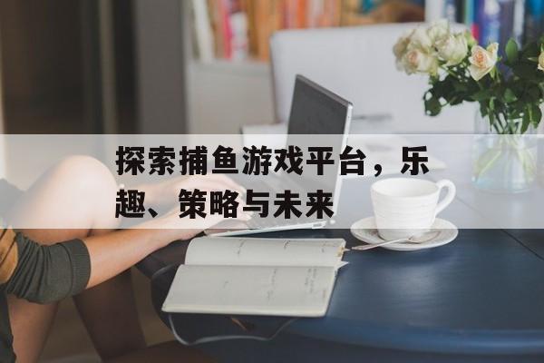 探索捕鱼游戏平台,乐趣、策略与未来 探索捕鱼游戏平台,乐趣、策略与未来