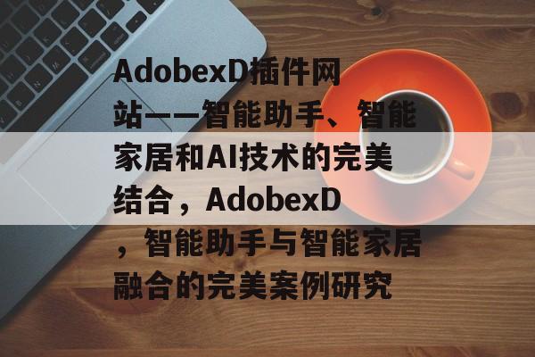 AdobexD插件网站——智能助手、智能家居和AI技术的完美结合,AdobexD,智能助手与智能家居融合的完美案例研究 AdobexD插件网站——智能助手、智能家居和AI技术的完美结合,AdobexD,智能助手与智能家居融合的完美案例研究