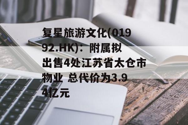 复星旅游文化(01992.HK):附属拟出售4处江苏省太仓市物业 总代价为3.94亿元 复星旅游文化(01992.HK):附属拟出售4处江苏省太仓市物业 总代价为3.94亿元