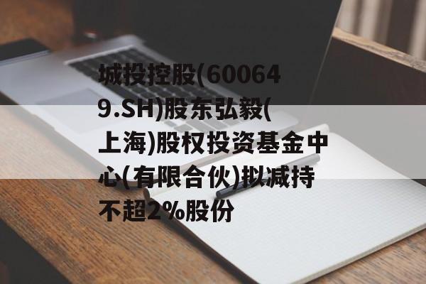 城投控股(600649.SH)股东弘毅(上海)股权投资基金中心(有限合伙)拟减持不超2%股份 城投控股(600649.SH)股东弘毅(上海)股权投资基金中心(有限合伙)拟减持不超2%股份