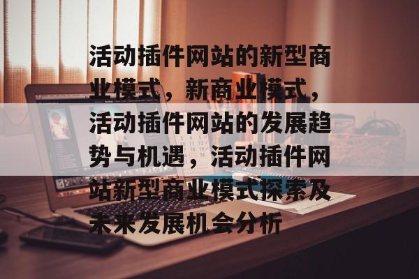 活动插件网站的新型商业模式,新商业模式,活动插件网站的发展趋势与机遇,活动插件网站新型商业模式探索及未来发展机会分析 活动插件网站的新型商业模式,新商业模式,活动插件网站的发展趋势与机遇,活动插件网站新型商业模式探索及未来发展机会分析