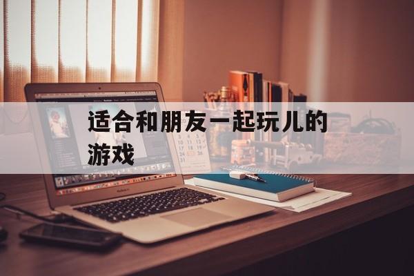 适合和朋友一起玩儿的游戏 适合和朋友一起玩儿的游戏