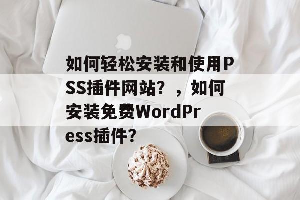 如何轻松安装和使用PSS插件网站?,如何安装免费WordPress插件? 如何轻松安装和使用PSS插件网站?,如何安装免费WordPress插件?