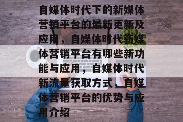 自媒体时代下的新媒体营销平台的最新更新及应用,自媒体时代新媒体营销平台有哪些新功能与应用,自媒体时代新流量获取方式,自媒体营销平台的优势与应用介绍 自媒体时代下的新媒体营销平台的最新更新及应用,自媒体时代新媒体营销平台有哪些新功能与应用,自媒体时代新流量获取方式,自媒体营销平台的优势与应用介绍