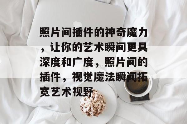 照片间插件的神奇魔力,让你的艺术瞬间更具深度和广度,照片间的插件,视觉魔法瞬间拓宽艺术视野 照片间插件的神奇魔力,让你的艺术瞬间更具深度和广度,照片间的插件,视觉魔法瞬间拓宽艺术视野
