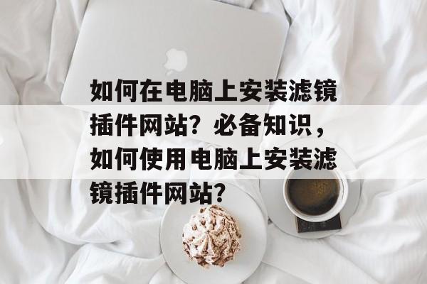 如何在电脑上安装滤镜插件网站?必备知识,如何使用电脑上安装滤镜插件网站? 如何在电脑上安装滤镜插件网站?必备知识,如何使用电脑上安装滤镜插件网站?