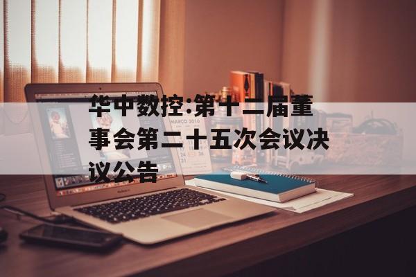 华中数控:第十二届董事会第二十五次会议决议公告 华中数控:第十二届董事会第二十五次会议决议公告