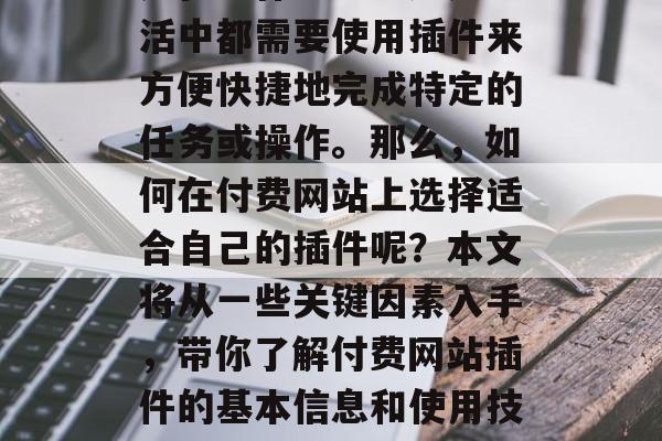 付费网站插件已经成为现代互联网技术中不可或缺的一部分。无论你是在工作、学习还是生活中都需要使用插件来方便快捷地完成特定的任务或操作。那么,如何在付费网站上选择适合自己的插件呢?本文将从一些关键因素入手,带你了解付费网站插件的基本信息和使用技巧。,付费插件,选择工具的关键因素与技巧,付费插件,基本信息与使用技巧 付费网站插件已经成为现代互联网技术中不可或缺的一部分。无论你是在工作、学习还是生活中都需要使用插件来方便快捷地完成特定的任务或操作。那么,如何在付费网站上选择适合自己的插件呢?本文将从一些关键因素入手,带你了解付费网站插件的基本信息和使用技巧。,付费插件,选择工具的关键因素与技巧,付费插件,基本信息与使用技巧