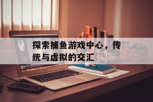 探索捕鱼游戏中心,传统与虚拟的交汇 探索捕鱼游戏中心,传统与虚拟的交汇
