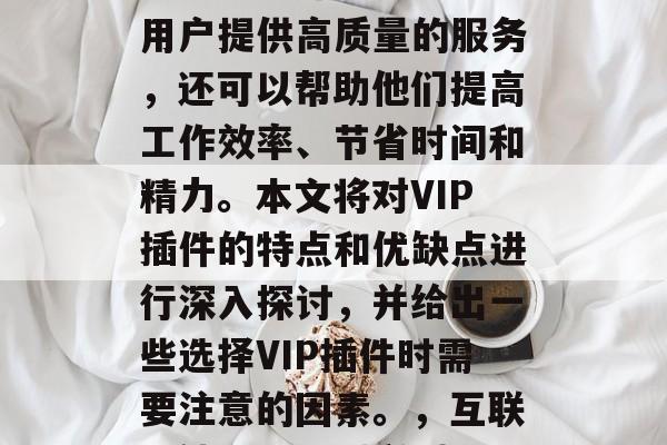 在互联网的海量信息中,VIP插件已经成为了一种常见的网络工具。这种插件不仅可以为用户提供高质量的服务,还可以帮助他们提高工作效率、节省时间和精力。本文将对VIP插件的特点和优缺点进行深入探讨,并给出一些选择VIP插件时需要注意的因素。,互联网神器,VIP插件揭秘,提升效率与专注力的全面指南,互联网神器,VIP插件揭秘 在互联网的海量信息中,VIP插件已经成为了一种常见的网络工具。这种插件不仅可以为用户提供高质量的服务,还可以帮助他们提高工作效率、节省时间和精力。本文将对VIP插件的特点和优缺点进行深入探讨,并给出一些选择VIP插件时需要注意的因素。,互联网神器,VIP插件揭秘,提升效率与专注力的全面指南,互联网神器,VIP插件揭秘