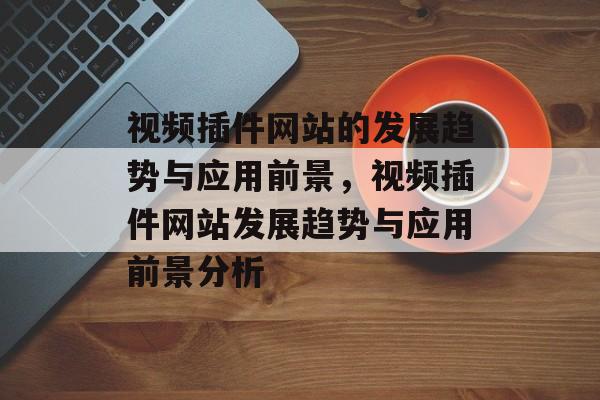 视频插件网站的发展趋势与应用前景,视频插件网站发展趋势与应用前景分析 视频插件网站的发展趋势与应用前景,视频插件网站发展趋势与应用前景分析