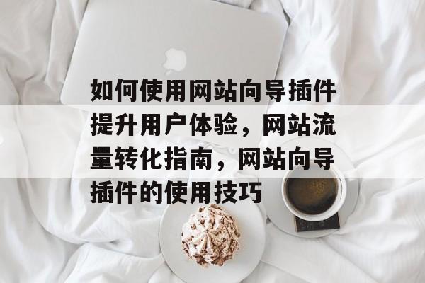 如何使用网站向导插件提升用户体验,网站流量转化指南,网站向导插件的使用技巧 如何使用网站向导插件提升用户体验,网站流量转化指南,网站向导插件的使用技巧