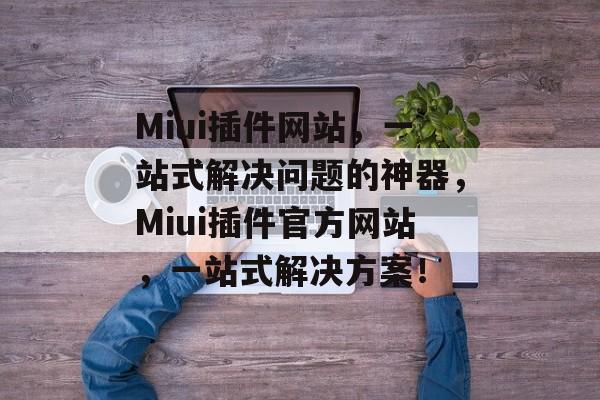 Miui插件网站，一站式解决问题的神器，Miui插件官方网站，一站式解决方案！