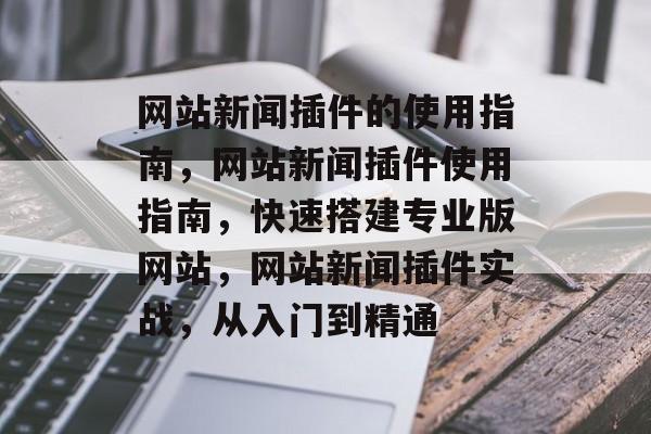 网站新闻插件的使用指南,网站新闻插件使用指南,快速搭建专业版网站,网站新闻插件实战,从入门到精通 网站新闻插件的使用指南,网站新闻插件使用指南,快速搭建专业版网站,网站新闻插件实战,从入门到精通