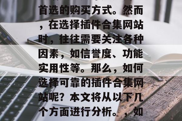 插件合集网站作为一种新兴的购物渠道,已经逐渐成为越来越多用户首选的购买方式。然而,在选择插件合集网站时,往往需要关注各种因素,如信誉度、功能实用性等。那么,如何选择可靠的插件合集网站呢?本文将从以下几个方面进行分析。,如何挑选可靠的插件合集网站?,如何选择可靠的插件合集网站? 插件合集网站作为一种新兴的购物渠道,已经逐渐成为越来越多用户首选的购买方式。然而,在选择插件合集网站时,往往需要关注各种因素,如信誉度、功能实用性等。那么,如何选择可靠的插件合集网站呢?本文将从以下几个方面进行分析。,如何挑选可靠的插件合集网站?,如何选择可靠的插件合集网站?
