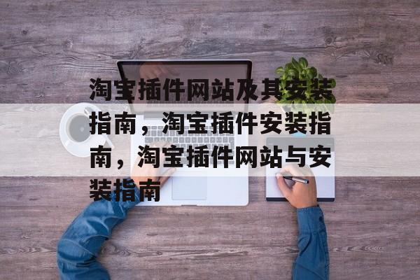 淘宝插件网站及其安装指南,淘宝插件安装指南,淘宝插件网站与安装指南 淘宝插件网站及其安装指南,淘宝插件安装指南,淘宝插件网站与安装指南