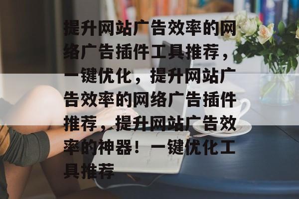 提升网站广告效率的网络广告插件工具推荐,一键优化,提升网站广告效率的网络广告插件推荐,提升网站广告效率的神器!一键优化工具推荐 提升网站广告效率的网络广告插件工具推荐,一键优化,提升网站广告效率的网络广告插件推荐,提升网站广告效率的神器!一键优化工具推荐