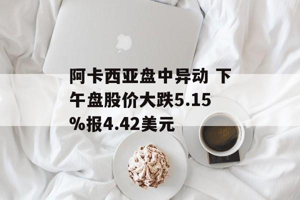 阿卡西亚盘中异动 下午盘股价大跌5.15%报4.42美元 阿卡西亚盘中异动 下午盘股价大跌5.15%报4.42美元