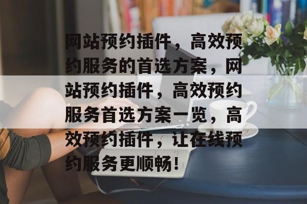 网站预约插件，高效预约服务的首选方案，网站预约插件，高效预约服务首选方案一览，高效预约插件，让在线预约服务更顺畅！
