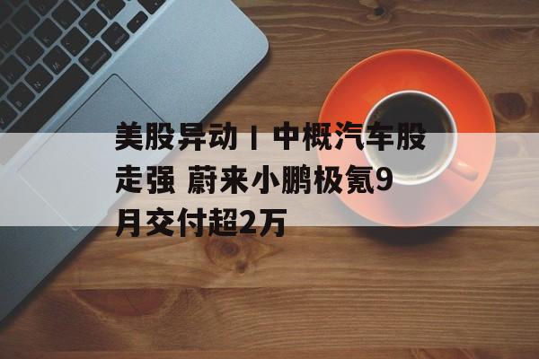 美股异动丨中概汽车股走强 蔚来小鹏极氪9月交付超2万