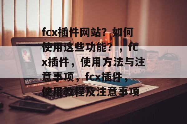 fcx插件网站?如何使用这些功能?,fcx插件,使用方法与注意事项,fcx插件,使用教程及注意事项 fcx插件网站?如何使用这些功能?,fcx插件,使用方法与注意事项,fcx插件,使用教程及注意事项
