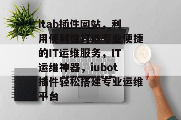 itab插件网站，利用便利性打造专业便捷的IT运维服务，IT运维神器，iubot插件轻松搭建专业运维平台