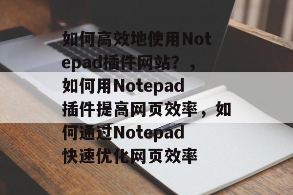如何高效地使用Notepad插件网站?,如何用Notepad插件提高网页效率,如何通过Notepad快速优化网页效率 如何高效地使用Notepad插件网站?,如何用Notepad插件提高网页效率,如何通过Notepad快速优化网页效率