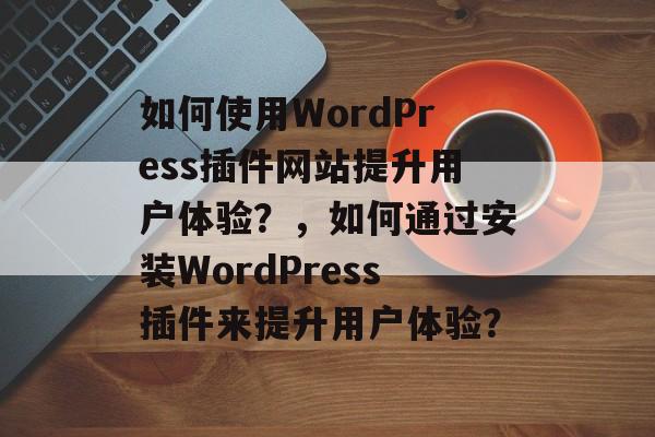 如何使用WordPress插件网站提升用户体验？，如何通过安装WordPress插件来提升用户体验？