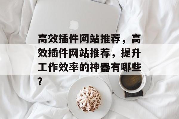 高效插件网站推荐,高效插件网站推荐,提升工作效率的神器有哪些? 高效插件网站推荐,高效插件网站推荐,提升工作效率的神器有哪些?