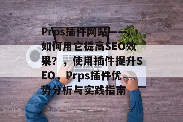 Prps插件网站——如何用它提高SEO效果?,使用插件提升SEO,Prps插件优势分析与实践指南 Prps插件网站——如何用它提高SEO效果?,使用插件提升SEO,Prps插件优势分析与实践指南