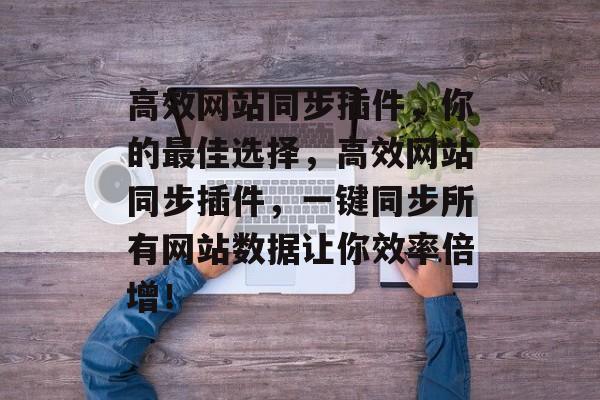 高效网站同步插件,你的最佳选择,高效网站同步插件,一键同步所有网站数据让你效率倍增! 高效网站同步插件,你的最佳选择,高效网站同步插件,一键同步所有网站数据让你效率倍增!