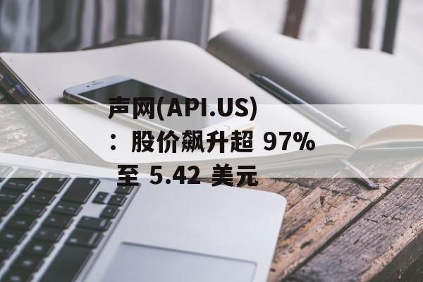 声网(API.US):股价飙升超 97% 至 5.42 美元 声网(API.US):股价飙升超 97% 至 5.42 美元