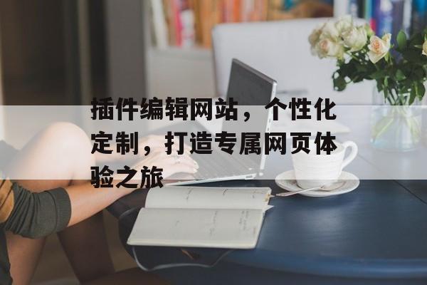 插件编辑网站,个性化定制,打造专属网页体验之旅 插件编辑网站,个性化定制,打造专属网页体验之旅