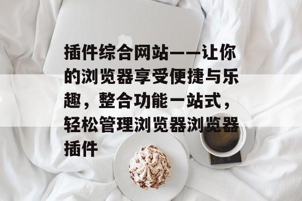 插件综合网站——让你的浏览器享受便捷与乐趣,整合功能一站式,轻松管理浏览器浏览器插件 插件综合网站——让你的浏览器享受便捷与乐趣,整合功能一站式,轻松管理浏览器浏览器插件