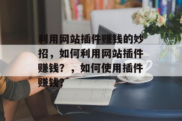 利用网站插件赚钱的妙招,如何利用网站插件赚钱?,如何使用插件赚钱? 利用网站插件赚钱的妙招,如何利用网站插件赚钱?,如何使用插件赚钱?