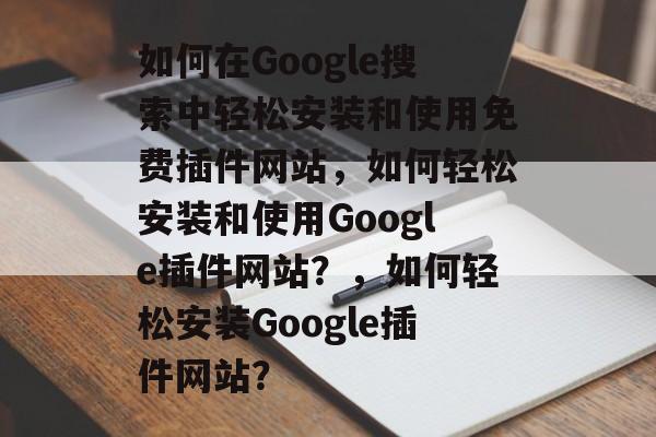 如何在Google搜索中轻松安装和使用免费插件网站，如何轻松安装和使用Google插件网站？，如何轻松安装Google插件网站？