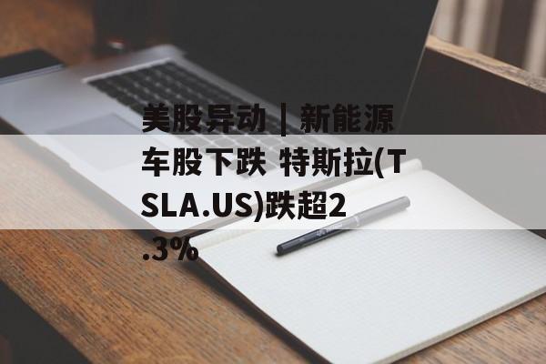 美股异动 | 新能源车股下跌 特斯拉(TSLA.US)跌超2.3% 美股异动 | 新能源车股下跌 特斯拉(TSLA.US)跌超2.3%
