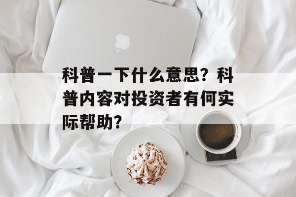 科普一下什么意思？科普内容对投资者有何实际帮助？
