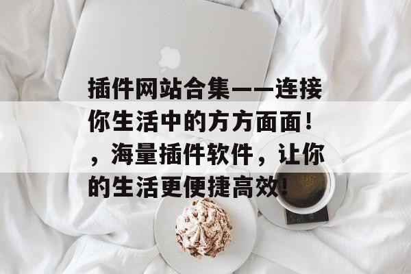 插件网站合集——连接你生活中的方方面面!,海量插件软件,让你的生活更便捷高效! 插件网站合集——连接你生活中的方方面面!,海量插件软件,让你的生活更便捷高效!
