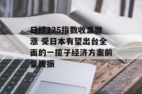 日经225指数收盘微涨 受日本有望出台全面的一揽子经济方案前景提振 日经225指数收盘微涨 受日本有望出台全面的一揽子经济方案前景提振