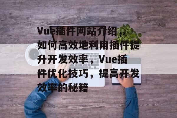 Vue插件网站介绍,如何高效地利用插件提升开发效率,Vue插件优化技巧,提高开发效率的秘籍 Vue插件网站介绍,如何高效地利用插件提升开发效率,Vue插件优化技巧,提高开发效率的秘籍
