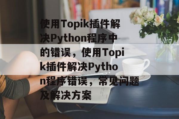 使用Topik插件解决Python程序中的错误,使用Topik插件解决Python程序错误,常见问题及解决方案 使用Topik插件解决Python程序中的错误,使用Topik插件解决Python程序错误,常见问题及解决方案