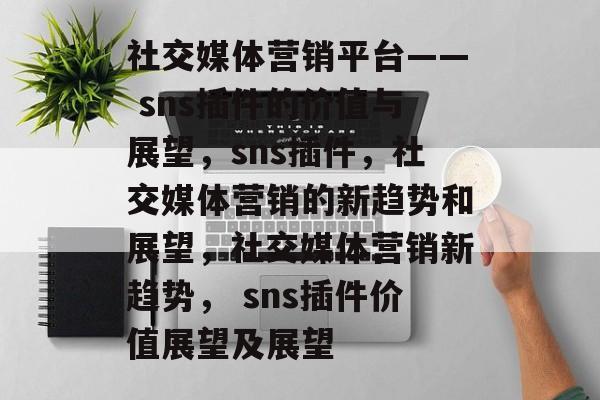 社交媒体营销平台—— sns插件的价值与展望,sns插件,社交媒体营销的新趋势和展望,社交媒体营销新趋势, sns插件价值展望及展望 社交媒体营销平台—— sns插件的价值与展望,sns插件,社交媒体营销的新趋势和展望,社交媒体营销新趋势, sns插件价值展望及展望