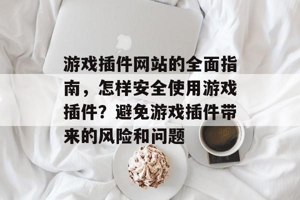 游戏插件网站的全面指南,怎样安全使用游戏插件?避免游戏插件带来的风险和问题 游戏插件网站的全面指南,怎样安全使用游戏插件?避免游戏插件带来的风险和问题