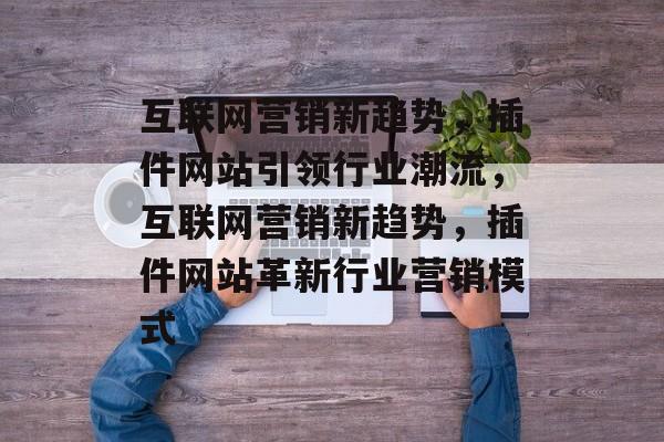 互联网营销新趋势,插件网站引领行业潮流,互联网营销新趋势,插件网站革新行业营销模式 互联网营销新趋势,插件网站引领行业潮流,互联网营销新趋势,插件网站革新行业营销模式