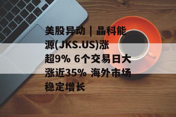 美股异动 | 晶科能源(JKS.US)涨超9% 6个交易日大涨近35% 海外市场稳定增长