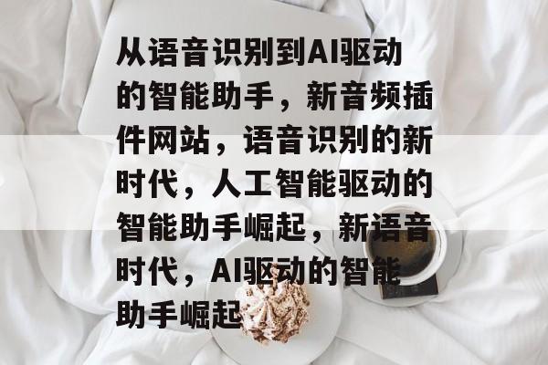 从语音识别到AI驱动的智能助手,新音频插件网站,语音识别的新时代,人工智能驱动的智能助手崛起,新语音时代,AI驱动的智能助手崛起 从语音识别到AI驱动的智能助手,新音频插件网站,语音识别的新时代,人工智能驱动的智能助手崛起,新语音时代,AI驱动的智能助手崛起