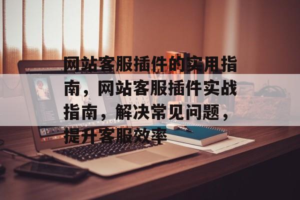 网站客服插件的实用指南,网站客服插件实战指南,解决常见问题,提升客服效率 网站客服插件的实用指南,网站客服插件实战指南,解决常见问题,提升客服效率